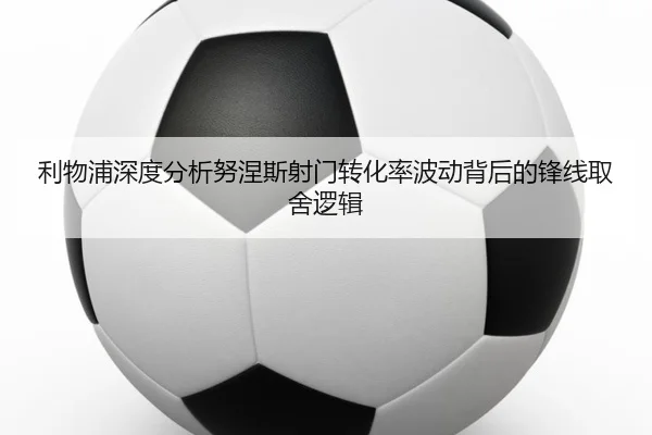 利物浦深度分析努涅斯射门转化率波动背后的锋线取舍逻辑（kaiyun）