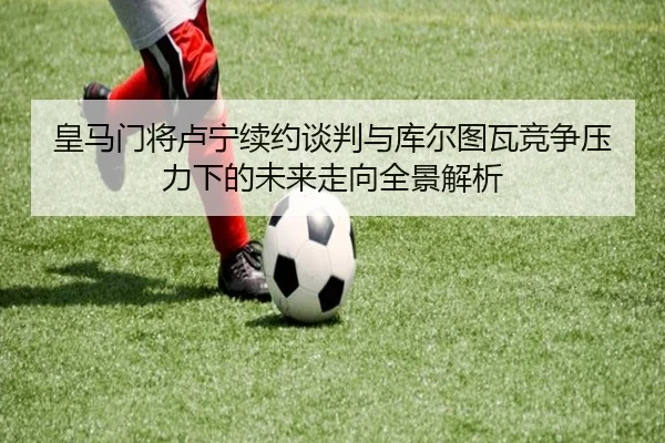皇马门将卢宁续约谈判与库尔图瓦竞争压力下的未来走向全景解析