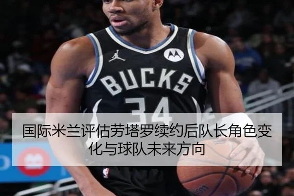 国际米兰评估劳塔罗续约后队长角色变化与球队未来方向（kaiyun）