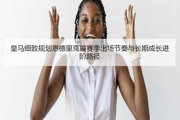 皇马细致规划恩德里克首赛季出场节奏与长期成长进阶路径（kaiyun）